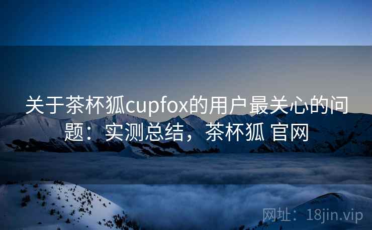 关于茶杯狐cupfox的用户最关心的问题：实测总结，茶杯狐 官网
