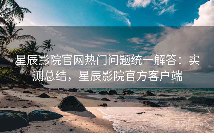 星辰影院官网热门问题统一解答：实测总结，星辰影院官方客户端