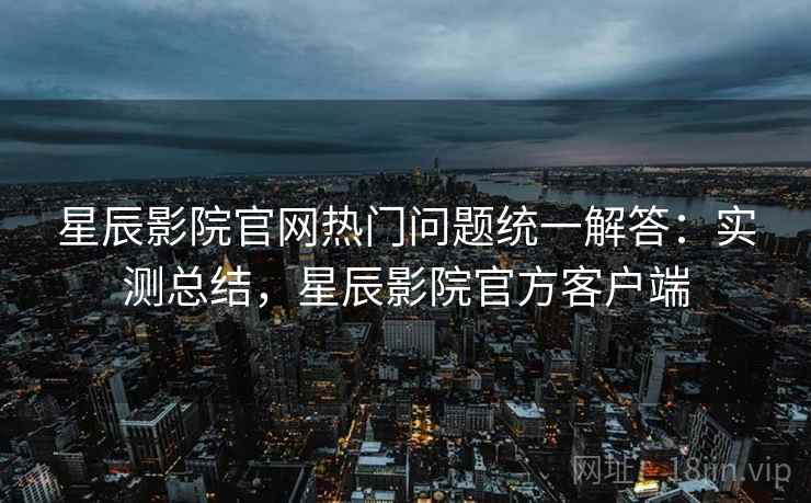 星辰影院官网热门问题统一解答：实测总结，星辰影院官方客户端