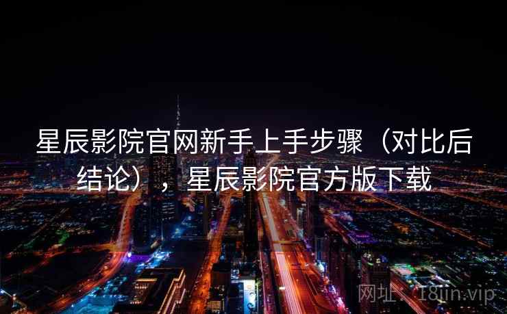 星辰影院官网新手上手步骤（对比后结论），星辰影院官方版下载