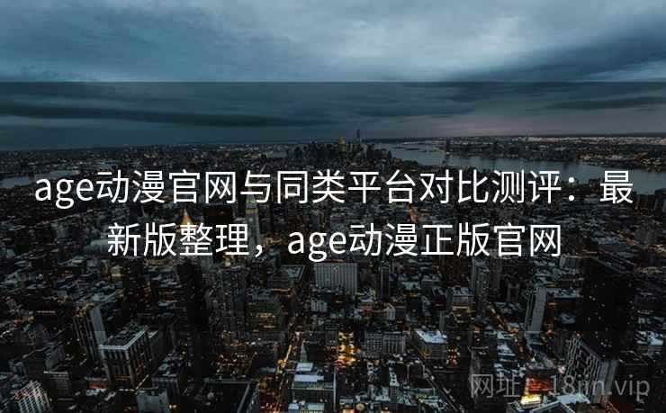 age动漫官网与同类平台对比测评：最新版整理，age动漫正版官网