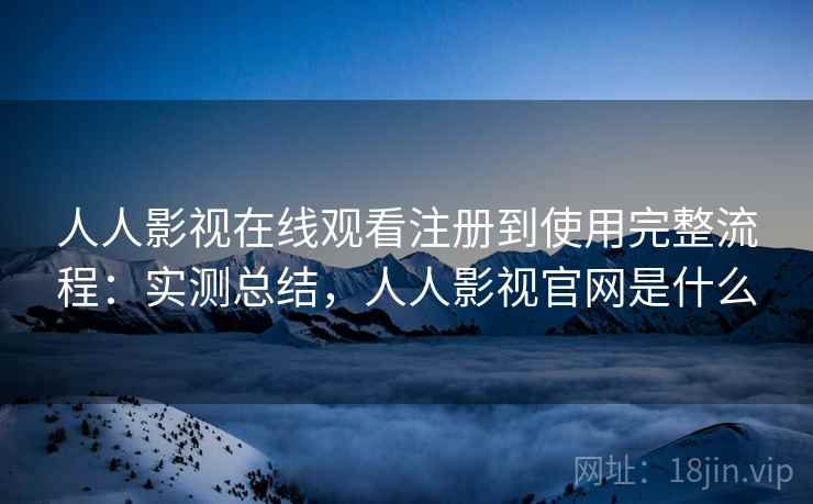 人人影视在线观看注册到使用完整流程：实测总结，人人影视官网是什么