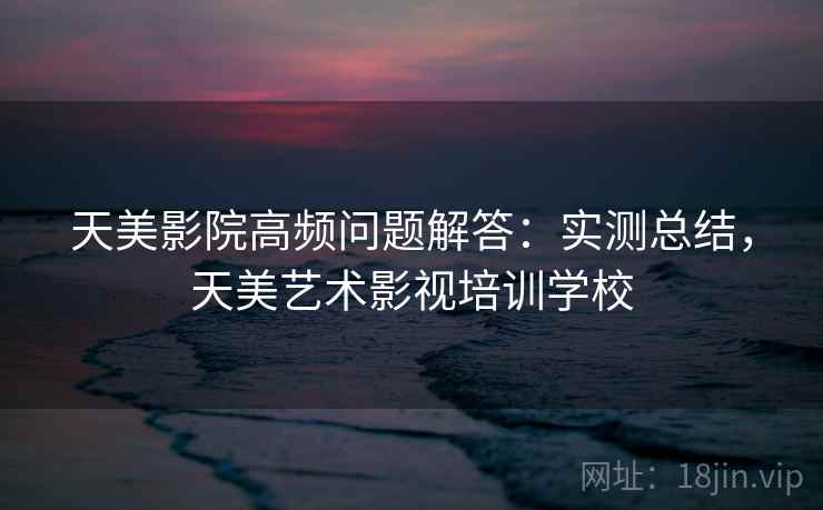 天美影院高频问题解答：实测总结，天美艺术影视培训学校