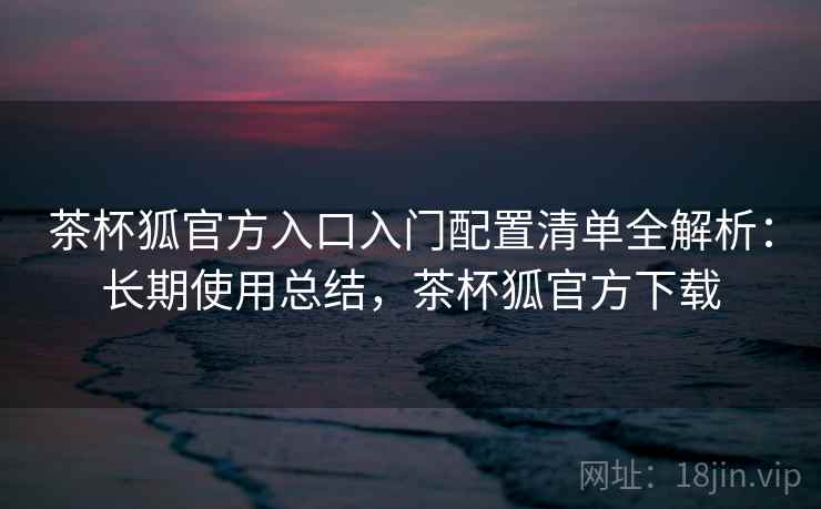 茶杯狐官方入口入门配置清单全解析：长期使用总结，茶杯狐官方下载