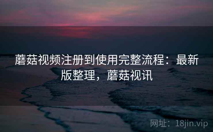 蘑菇视频注册到使用完整流程:最新版整理,蘑菇视讯 蘑菇视频注册到使用完整流程:最新版整理,蘑菇视讯