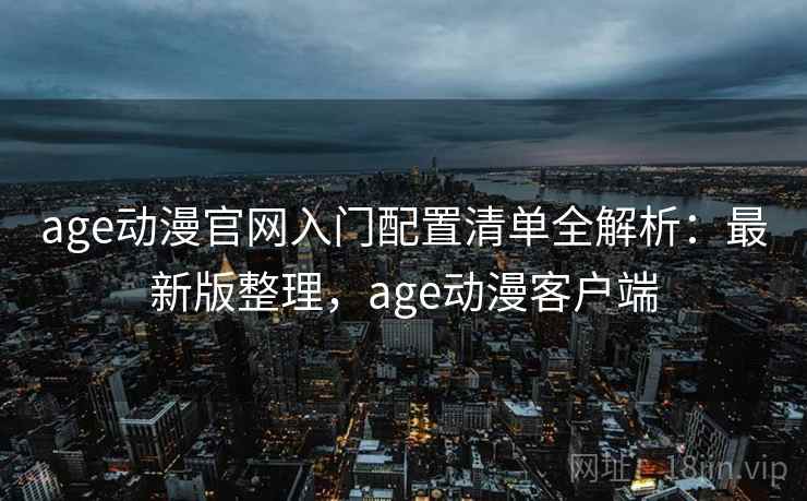 age动漫官网入门配置清单全解析：最新版整理，age动漫客户端
