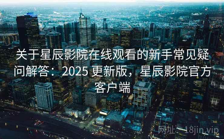 关于星辰影院在线观看的新手常见疑问解答：2025 更新版，星辰影院官方客户端