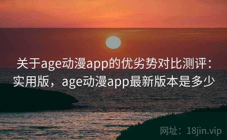 关于age动漫app的优劣势对比测评：实用版，age动漫app最新版本是多少