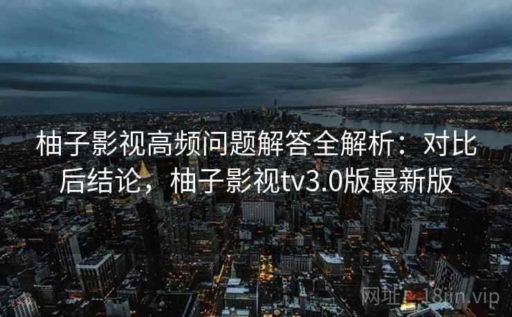 柚子影视高频问题解答全解析：对比后结论，柚子影视tv3.0版最新版