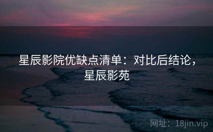 星辰影院优缺点清单：对比后结论，星辰影苑