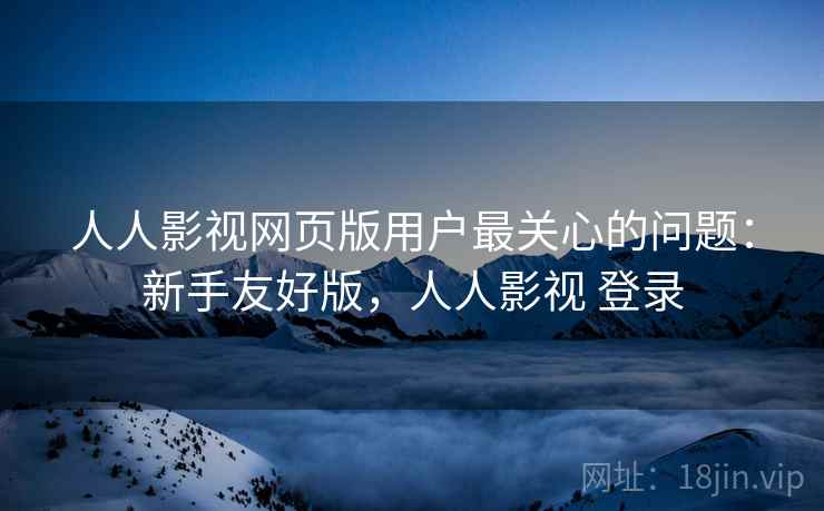 人人影视网页版用户最关心的问题：新手友好版，人人影视 登录