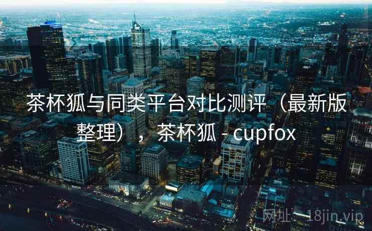 茶杯狐与同类平台对比测评（最新版整理），茶杯狐 - cupfox