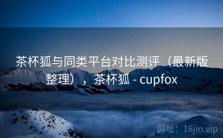 茶杯狐与同类平台对比测评（最新版整理），茶杯狐 - cupfox