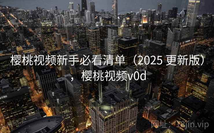 樱桃视频新手必看清单（2025 更新版），樱桃视频v0d