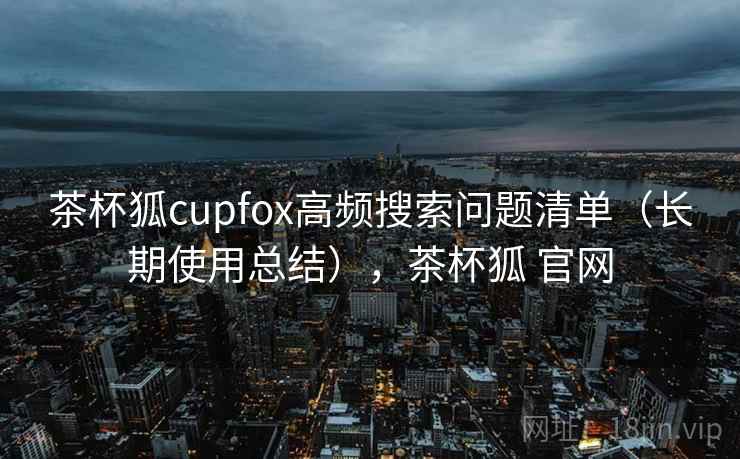 茶杯狐cupfox高频搜索问题清单(长期使用总结),茶杯狐 官网 茶杯狐cupfox高频搜索问题清单(长期使用总结),茶杯狐 官网
