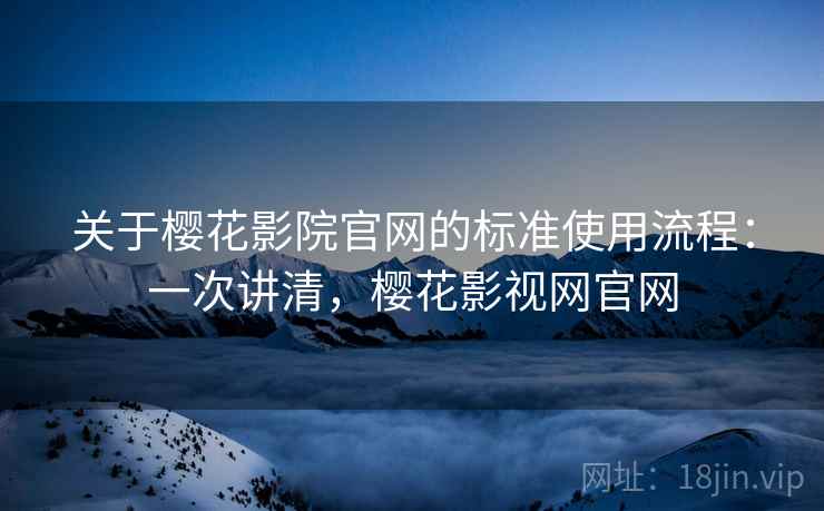 关于樱花影院官网的标准使用流程：一次讲清，樱花影视网官网