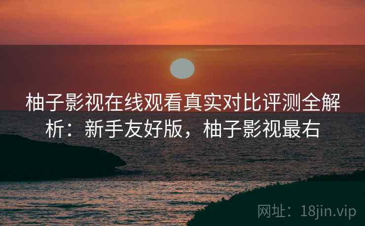 柚子影视在线观看真实对比评测全解析：新手友好版，柚子影视最右