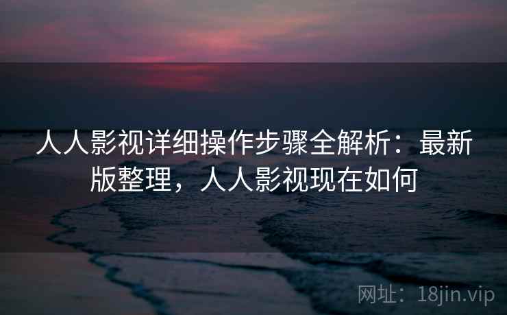 人人影视详细操作步骤全解析：最新版整理，人人影视现在如何