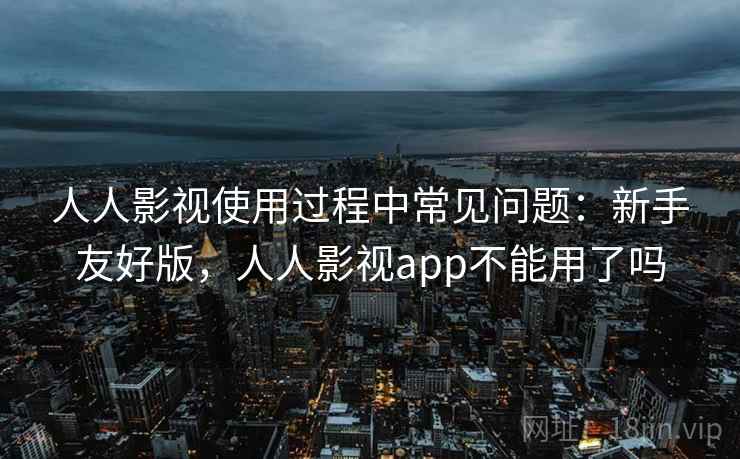 人人影视使用过程中常见问题：新手友好版，人人影视app不能用了吗