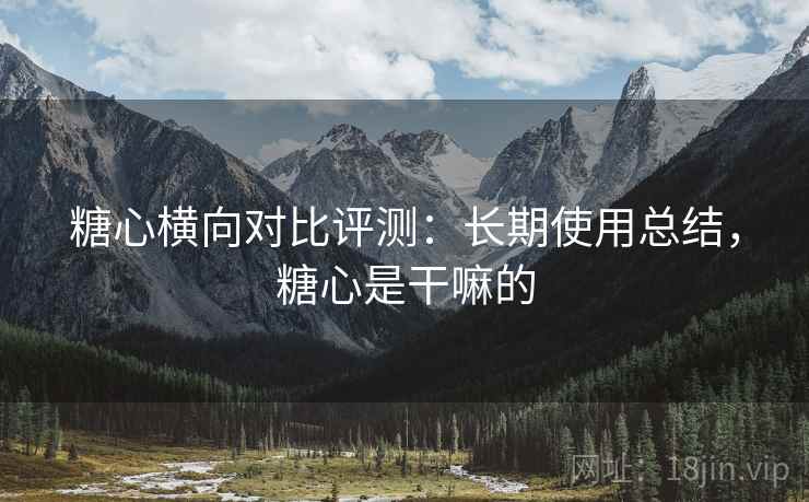 糖心横向对比评测：长期使用总结，糖心是干嘛的