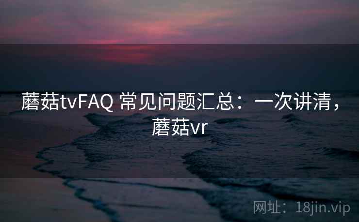 蘑菇tvFAQ 常见问题汇总:一次讲清,蘑菇vr 蘑菇tvFAQ 常见问题汇总:一次讲清,蘑菇vr
