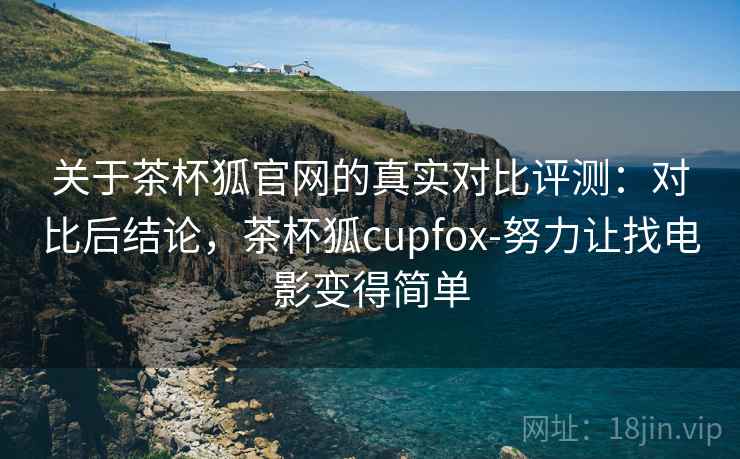 关于茶杯狐官网的真实对比评测：对比后结论，茶杯狐cupfox-努力让找电影变得简单