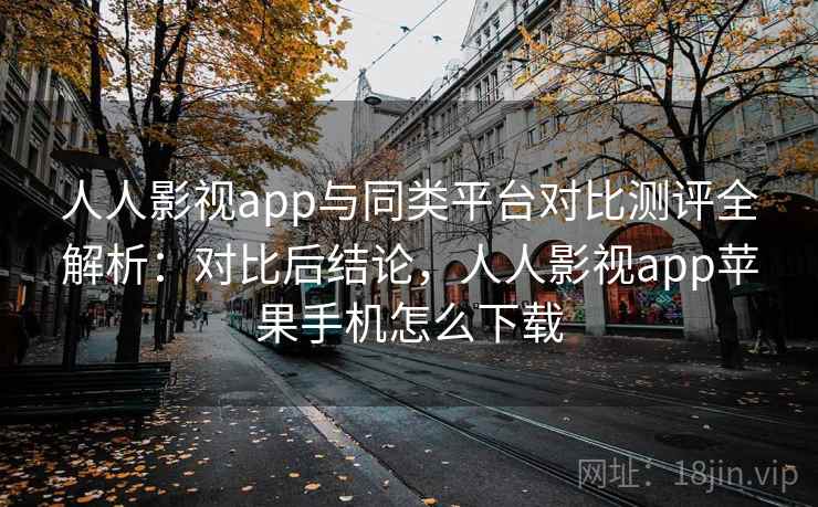 人人影视app与同类平台对比测评全解析：对比后结论，人人影视app苹果手机怎么下载
