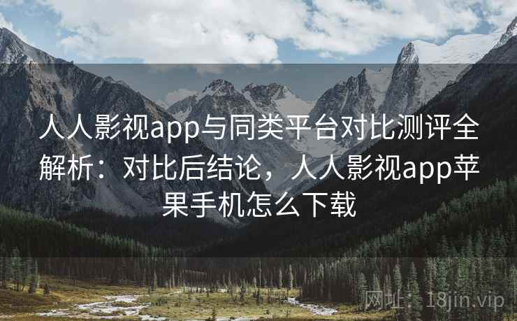 人人影视app与同类平台对比测评全解析：对比后结论，人人影视app苹果手机怎么下载
