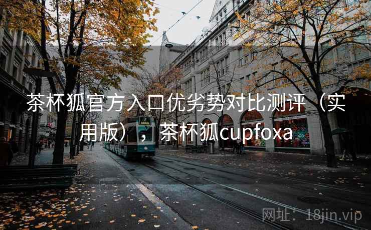 茶杯狐官方入口优劣势对比测评（实用版），茶杯狐cupfoxa