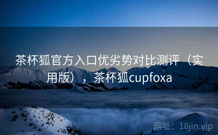 茶杯狐官方入口优劣势对比测评（实用版），茶杯狐cupfoxa
