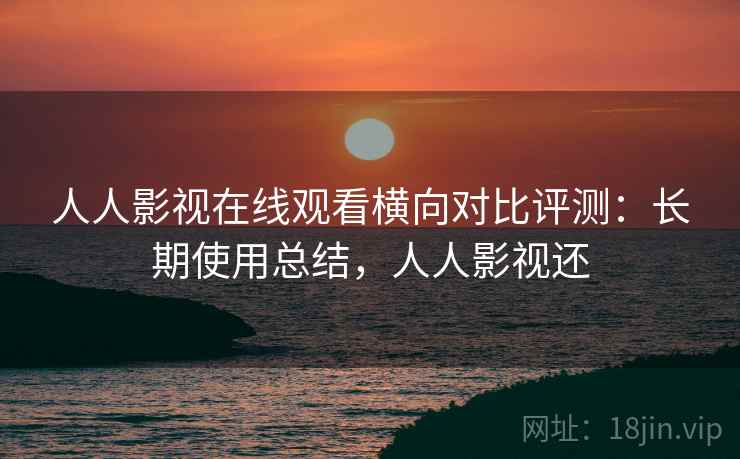 人人影视在线观看横向对比评测：长期使用总结，人人影视还