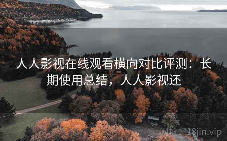 人人影视在线观看横向对比评测：长期使用总结，人人影视还
