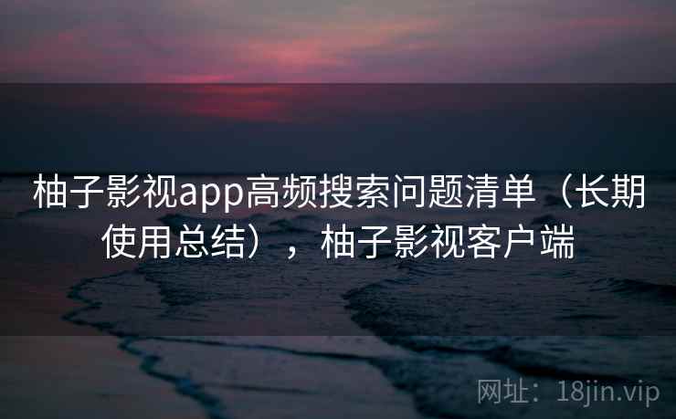 柚子影视app高频搜索问题清单(长期使用总结),柚子影视客户端 柚子影视app高频搜索问题清单(长期使用总结),柚子影视客户端