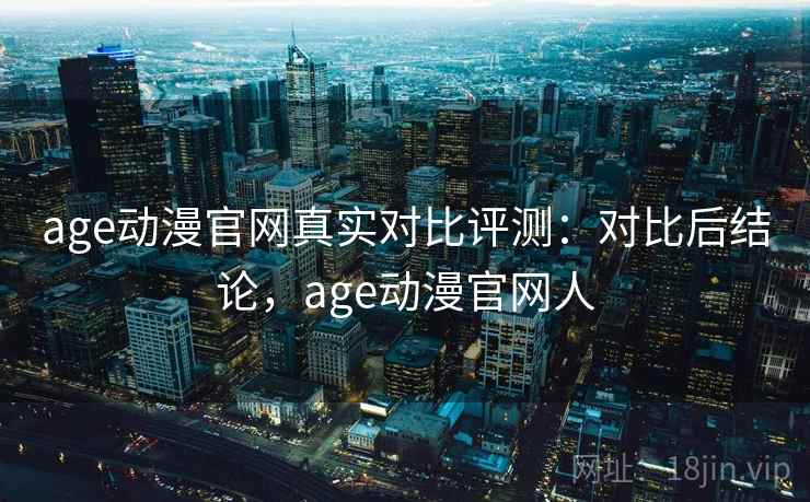 age动漫官网真实对比评测：对比后结论，age动漫官网人