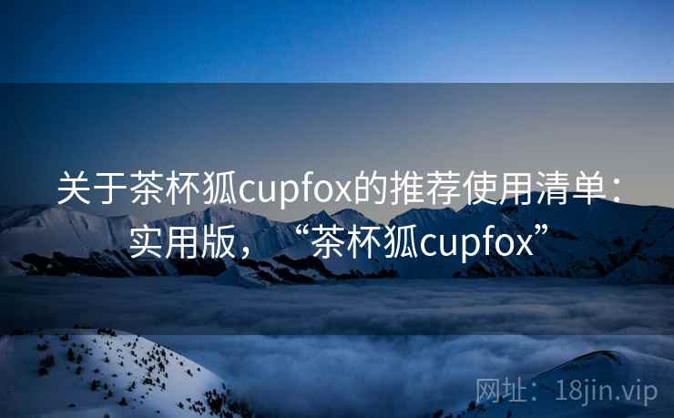 关于茶杯狐cupfox的推荐使用清单：实用版，“茶杯狐cupfox”