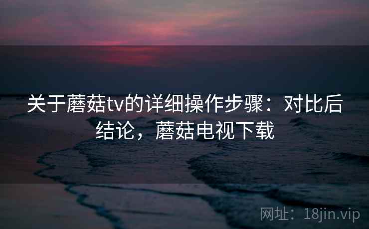 关于蘑菇tv的详细操作步骤：对比后结论，蘑菇电视下载