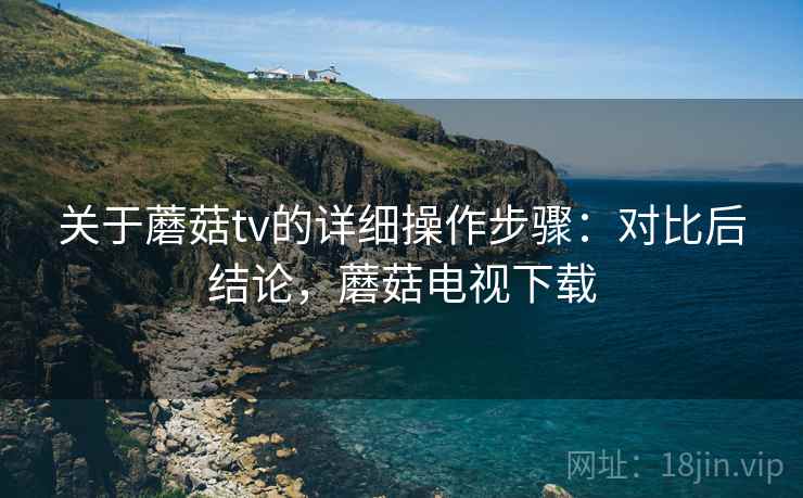 关于蘑菇tv的详细操作步骤：对比后结论，蘑菇电视下载
