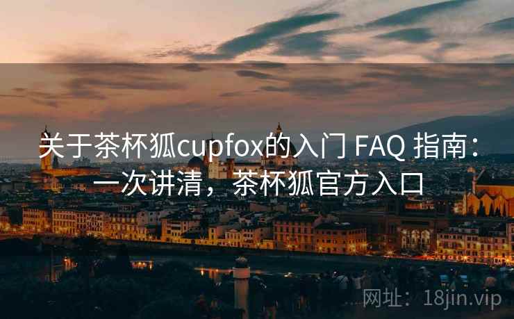 关于茶杯狐cupfox的入门 FAQ 指南：一次讲清，茶杯狐官方入口