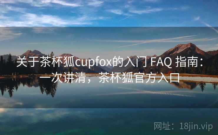 关于茶杯狐cupfox的入门 FAQ 指南：一次讲清，茶杯狐官方入口