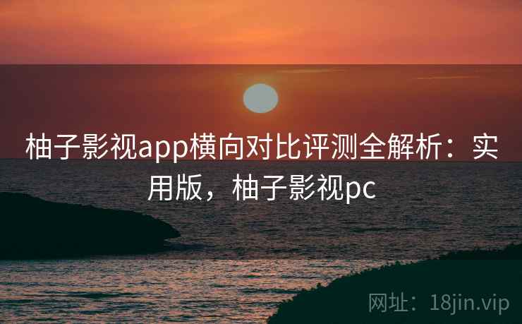 柚子影视app横向对比评测全解析：实用版，柚子影视pc