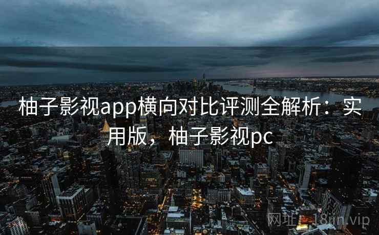 柚子影视app横向对比评测全解析：实用版，柚子影视pc