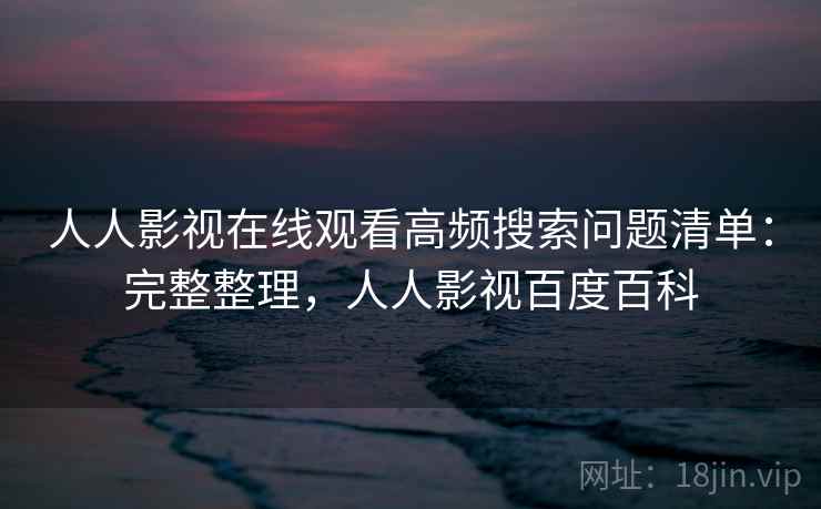 人人影视在线观看高频搜索问题清单：完整整理，人人影视百度百科