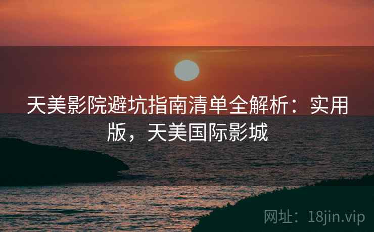 天美影院避坑指南清单全解析：实用版，天美国际影城