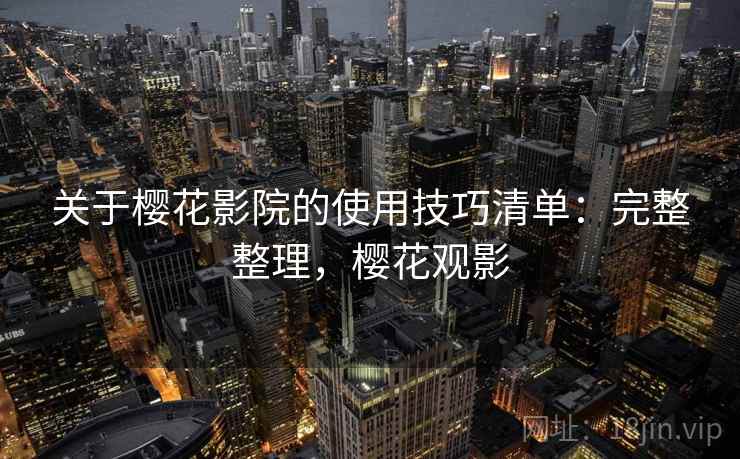 关于樱花影院的使用技巧清单：完整整理，樱花观影
