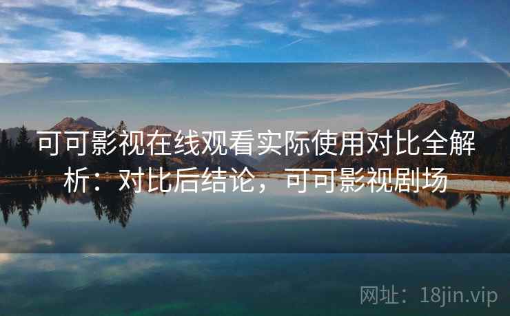 可可影视在线观看实际使用对比全解析：对比后结论，可可影视剧场