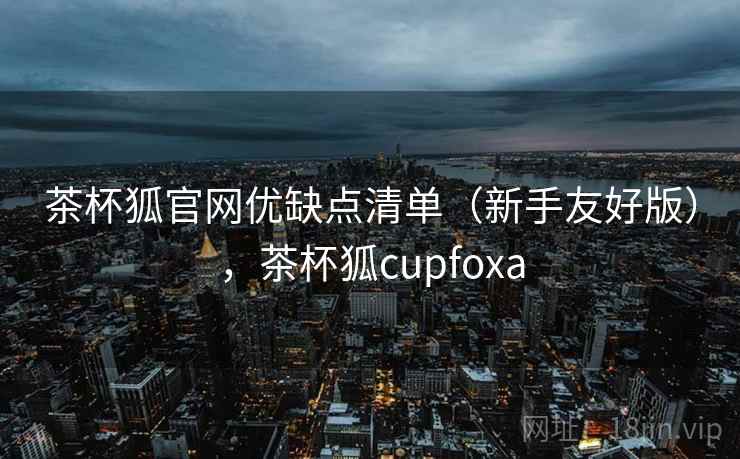 茶杯狐官网优缺点清单（新手友好版），茶杯狐cupfoxa