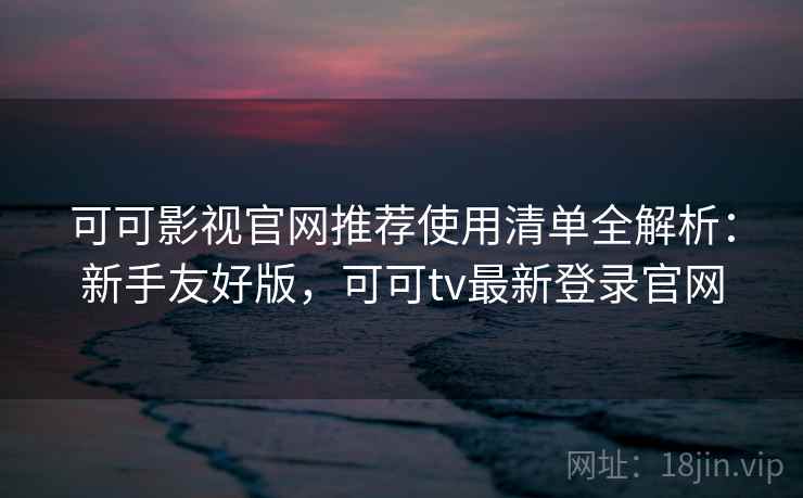 可可影视官网推荐使用清单全解析：新手友好版，可可tv最新登录官网