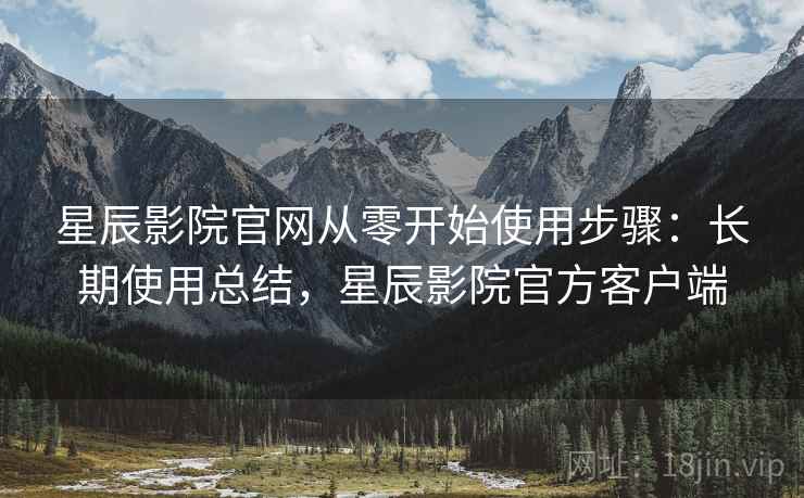 星辰影院官网从零开始使用步骤：长期使用总结，星辰影院官方客户端