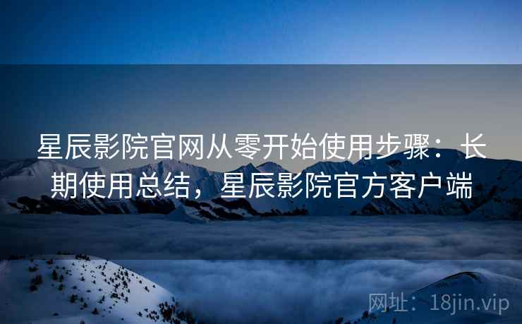 星辰影院官网从零开始使用步骤:长期使用总结,星辰影院官方客户端 星辰影院官网从零开始使用步骤:长期使用总结,星辰影院官方客户端