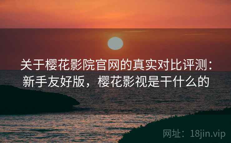 关于樱花影院官网的真实对比评测：新手友好版，樱花影视是干什么的